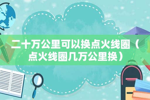 二十万公里可以换点火线圈（点火线圈几万公里换）