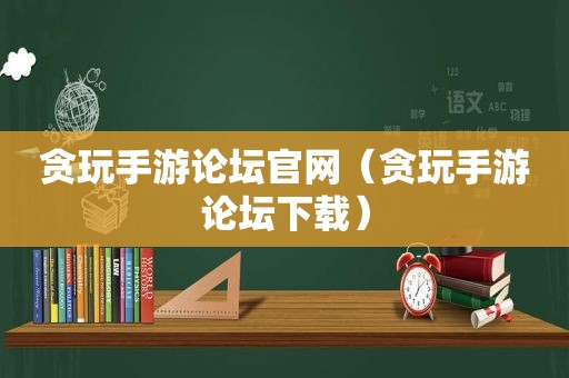 贪玩手游论坛官网（贪玩手游论坛下载）