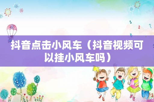 抖音点击小风车（抖音视频可以挂小风车吗）