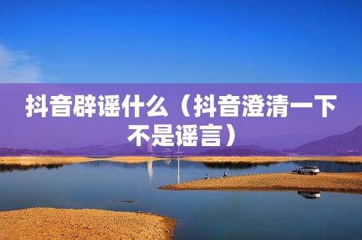 抖音辟谣什么（抖音澄清一下不是谣言）