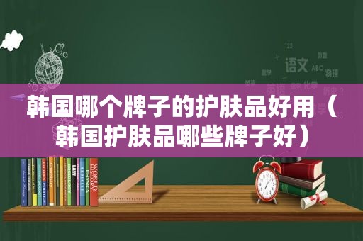 韩国哪个牌子的护肤品好用（韩国护肤品哪些牌子好）
