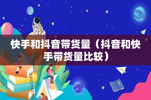 快手和抖音带货量（抖音和快手带货量比较）