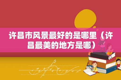 许昌市风景最好的是哪里（许昌最美的地方是哪）