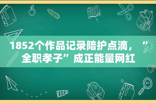1852个作品记录陪护点滴，“全职孝子”成正能量网红