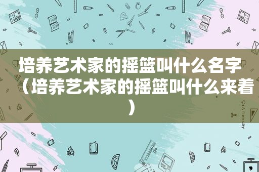 培养艺术家的摇篮叫什么名字（培养艺术家的摇篮叫什么来着）