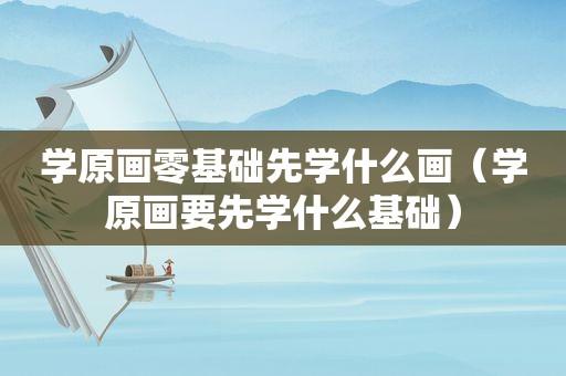 学原画零基础先学什么画（学原画要先学什么基础）