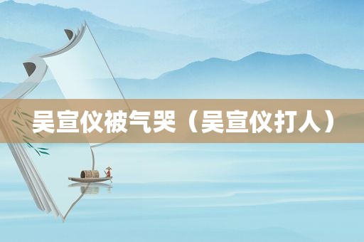 吴宣仪被气哭（吴宣仪打人）