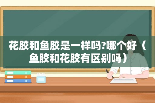 花胶和鱼胶是一样吗?哪个好（鱼胶和花胶有区别吗）