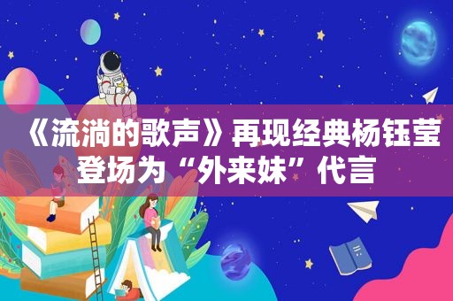 《流淌的歌声》再现经典杨钰莹登场为“外来妹”代言