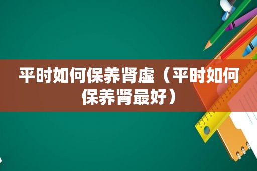 平时如何保养肾虚（平时如何保养肾最好）