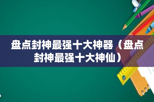 盘点封神最强十大神器（盘点封神最强十大神仙）