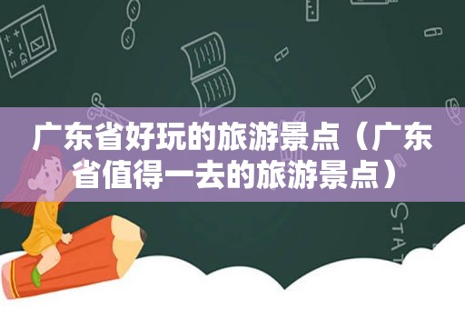 广东省好玩的旅游景点（广东省值得一去的旅游景点）