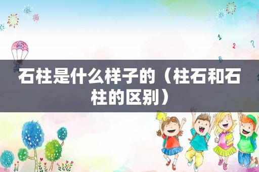 石柱是什么样子的（柱石和石柱的区别）