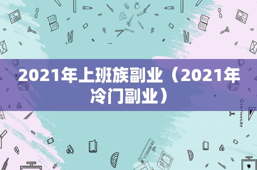 2021年上班族副业（2021年冷门副业）