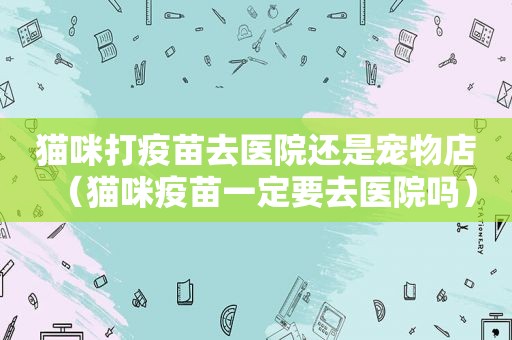 猫咪打疫苗去医院还是宠物店（猫咪疫苗一定要去医院吗）