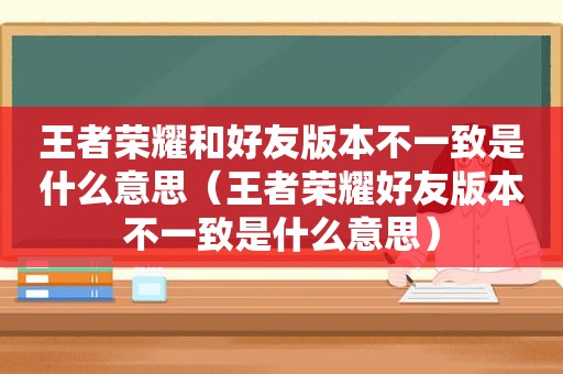 王者荣耀和好友版本不一致是什么意思（王者荣耀好友版本不一致是什么意思）