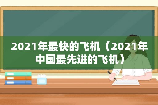 2021年最快的飞机（2021年中国最先进的飞机）