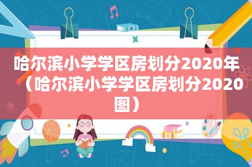 哈尔滨小学学区房划分2020年（哈尔滨小学学区房划分2020图）