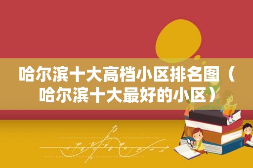 哈尔滨十大高档小区排名图（哈尔滨十大最好的小区）