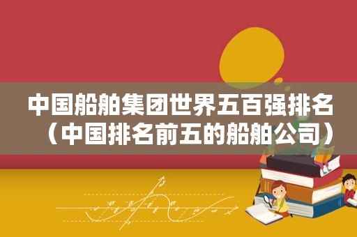 中国船舶集团世界五百强排名（中国排名前五的船舶公司）