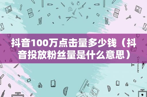 抖音100万点击量多少钱（抖音投放粉丝量是什么意思）