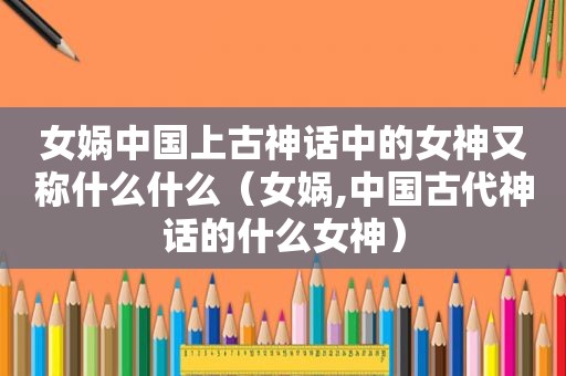 女娲中国上古神话中的女神又称什么什么（女娲,中国古代神话的什么女神）