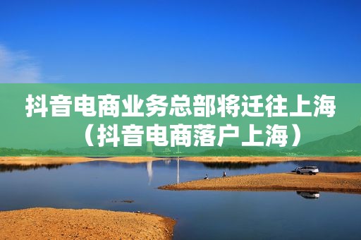 抖音电商业务总部将迁往上海（抖音电商落户上海）