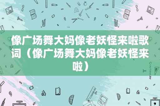 像广场舞大妈像老妖怪来啦歌词（像广场舞大妈像老妖怪来啦）  第1张