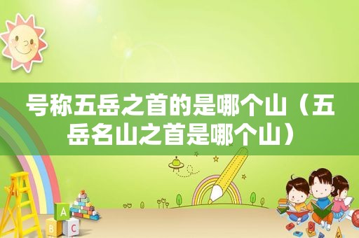 号称五岳之首的是哪个山（五岳名山之首是哪个山）