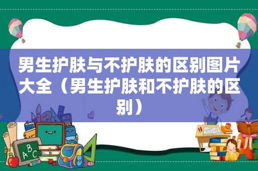 男生护肤与不护肤的区别图片大全（男生护肤和不护肤的区别）