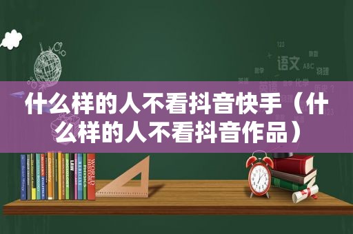 什么样的人不看抖音快手（什么样的人不看抖音作品）