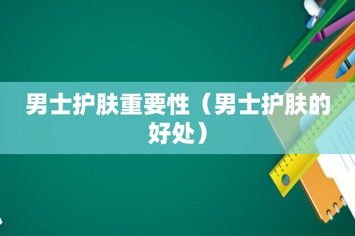 男士护肤重要性（男士护肤的好处）