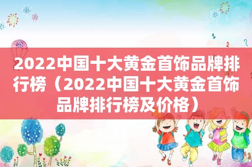 2022中国十大黄金首饰品牌排行榜（2022中国十大黄金首饰品牌排行榜及价格）