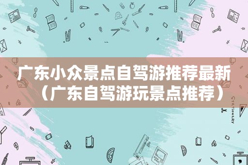 广东小众景点自驾游推荐最新（广东自驾游玩景点推荐）