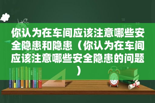 你认为在车间应该注意哪些安全隐患和隐患（你认为在车间应该注意哪些安全隐患的问题）
