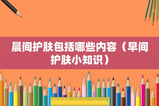 晨间护肤包括哪些内容（早间护肤小知识）