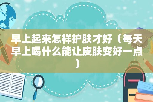 早上起来怎样护肤才好（每天早上喝什么能让皮肤变好一点）