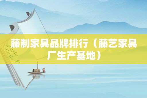 藤制家具品牌排行（藤艺家具厂生产基地）