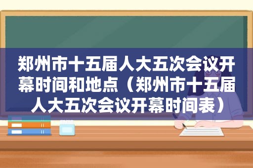 郑州市十五届人大五次会议开幕时间和地点（郑州市十五届人大五次会议开幕时间表）