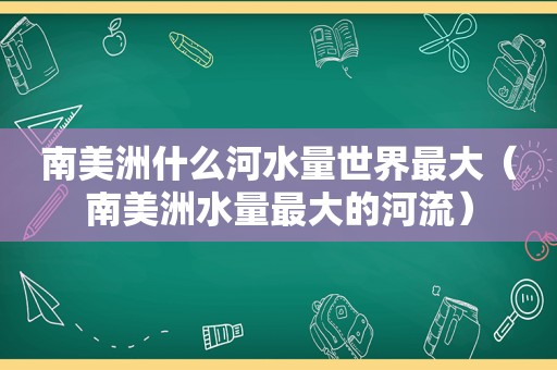南美洲什么河水量世界最大（南美洲水量最大的河流）
