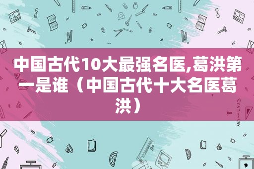 中国古代10大最强名医,葛洪第一是谁（中国古代十大名医葛洪）