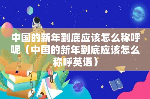 中国的新年到底应该怎么称呼呢（中国的新年到底应该怎么称呼英语）