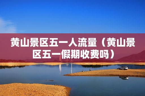 黄山景区五一人流量（黄山景区五一假期收费吗）