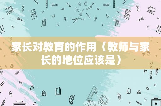 家长对教育的作用（教师与家长的地位应该是）