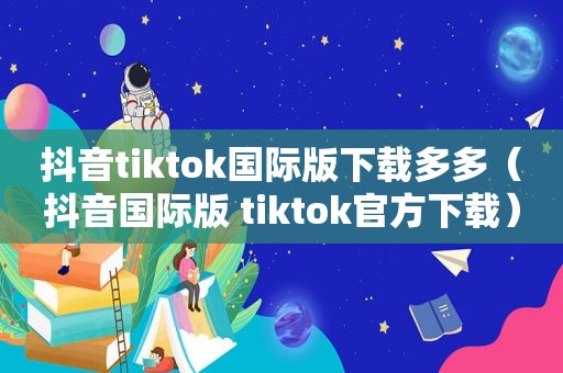 抖音tiktok国际版下载多多（抖音国际版 tiktok官方下载）