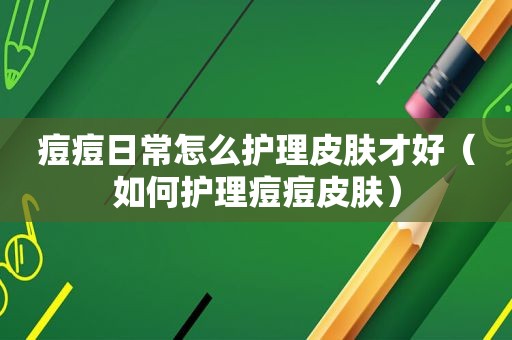 痘痘日常怎么护理皮肤才好（如何护理痘痘皮肤）