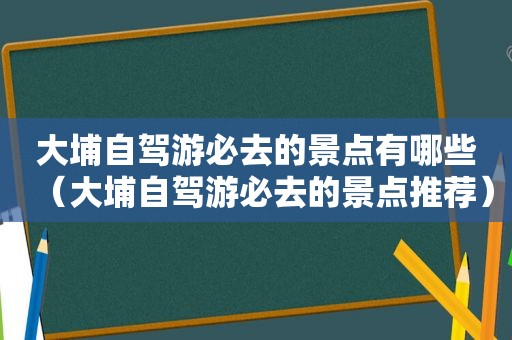大埔自驾游必去的景点有哪些（大埔自驾游必去的景点推荐）