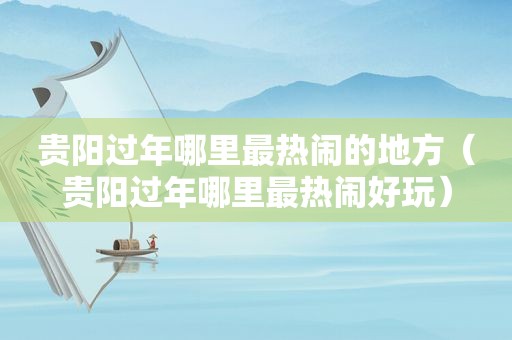 贵阳过年哪里最热闹的地方（贵阳过年哪里最热闹好玩）