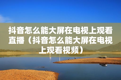 抖音怎么能大屏在电视上观看直播（抖音怎么能大屏在电视上观看视频）