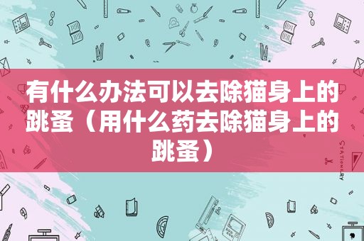 有什么办法可以去除猫身上的跳蚤（用什么药去除猫身上的跳蚤）